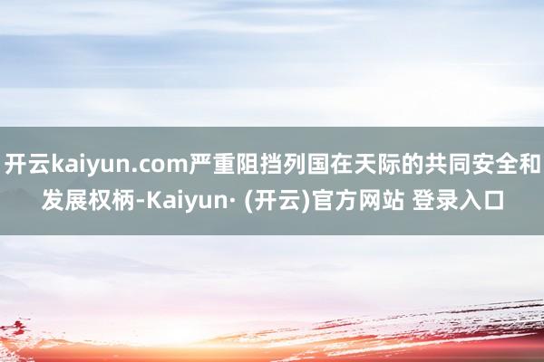 开云kaiyun.com严重阻挡列国在天际的共同安全和发展权柄-Kaiyun· (开云)官方网站 登录入口