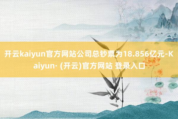 开云kaiyun官方网站公司总钞票为18.856亿元-Kaiyun· (开云)官方网站 登录入口