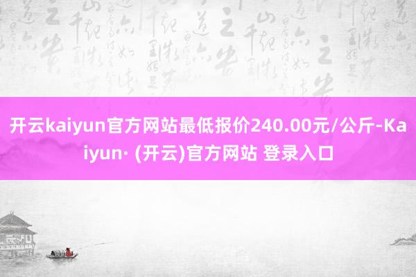 开云kaiyun官方网站最低报价240.00元/公斤-Kaiyun· (开云)官方网站 登录入口