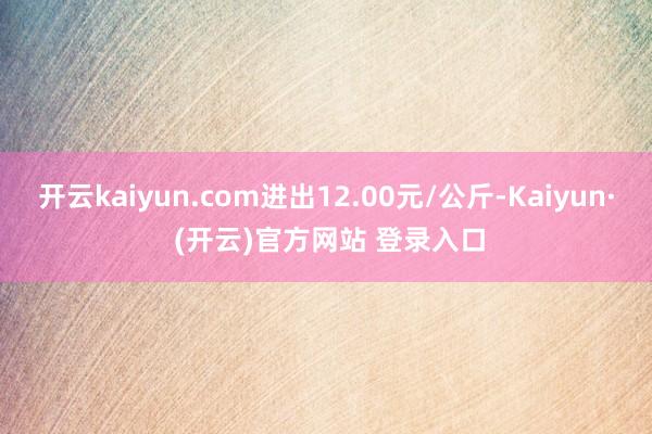 开云kaiyun.com进出12.00元/公斤-Kaiyun· (开云)官方网站 登录入口