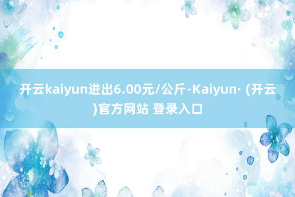 开云kaiyun进出6.00元/公斤-Kaiyun· (开云)官方网站 登录入口