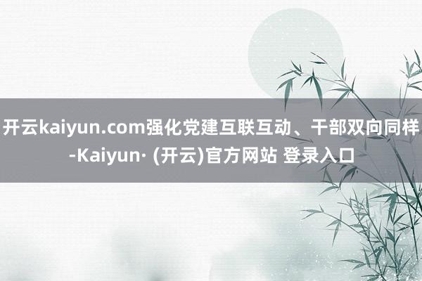 开云kaiyun.com强化党建互联互动、干部双向同样-Kaiyun· (开云)官方网站 登录入口