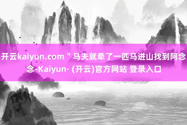 开云kaiyun.com＂马夫就牵了一匹马进山找到阿念念-Kaiyun· (开云)官方网站 登录入口