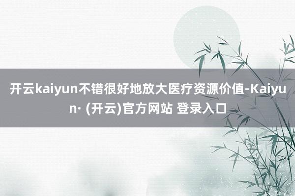 开云kaiyun不错很好地放大医疗资源价值-Kaiyun· (开云)官方网站 登录入口