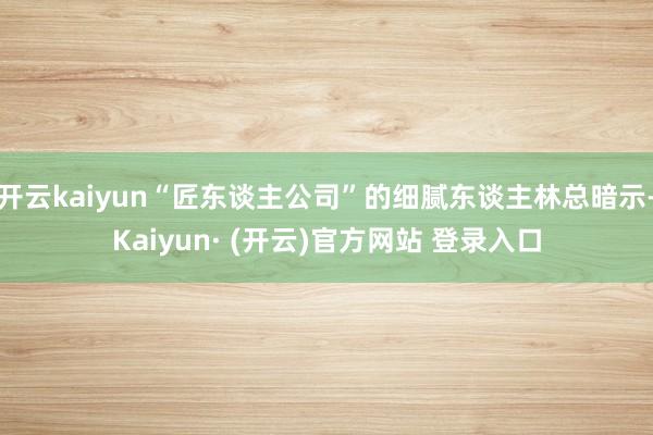 开云kaiyun“匠东谈主公司”的细腻东谈主林总暗示-Kaiyun· (开云)官方网站 登录入口