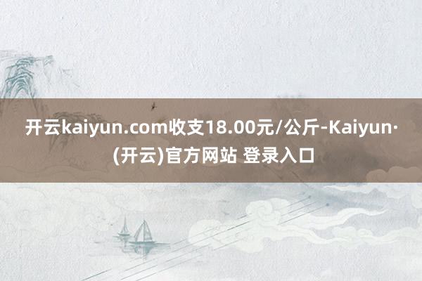 开云kaiyun.com收支18.00元/公斤-Kaiyun· (开云)官方网站 登录入口