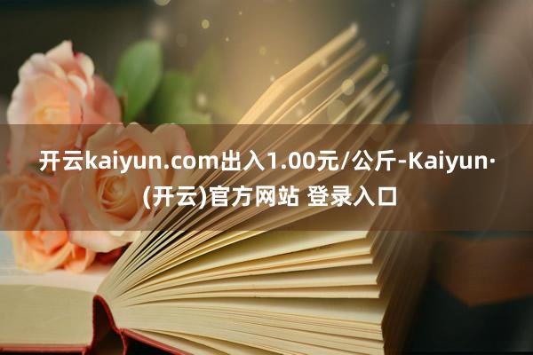 开云kaiyun.com出入1.00元/公斤-Kaiyun· (开云)官方网站 登录入口