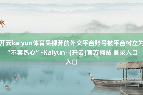 开云kaiyun体育吴柳芳的外交平台账号被平台树立为“不容热心”-Kaiyun· (开云)官方网站 登录入口