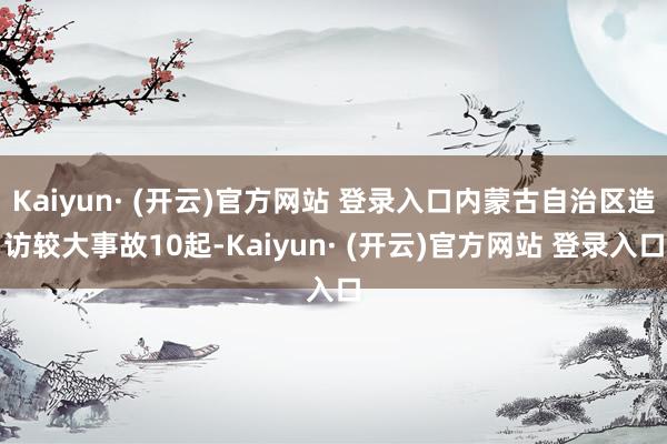 Kaiyun· (开云)官方网站 登录入口内蒙古自治区造访较大事故10起-Kaiyun· (开云)官方网站 登录入口