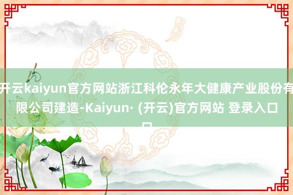 开云kaiyun官方网站浙江科伦永年大健康产业股份有限公司建造-Kaiyun· (开云)官方网站 登录入口