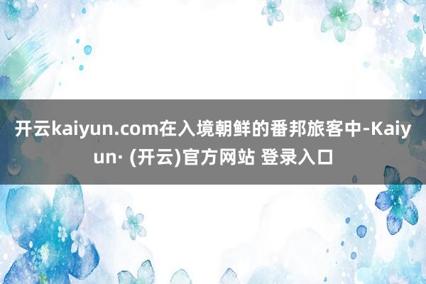 开云kaiyun.com在入境朝鲜的番邦旅客中-Kaiyun· (开云)官方网站 登录入口