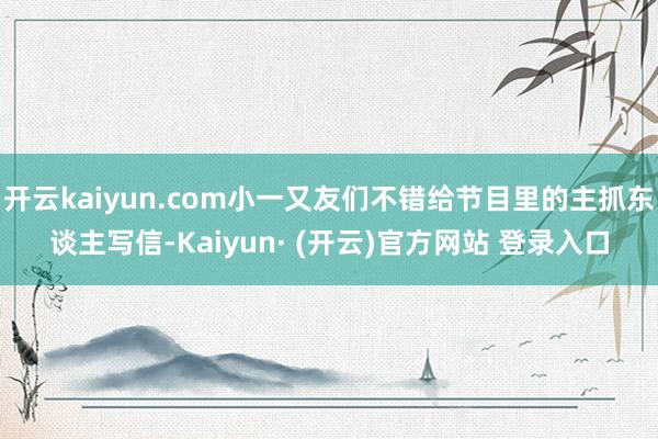 开云kaiyun.com小一又友们不错给节目里的主抓东谈主写信-Kaiyun· (开云)官方网站 登录入口