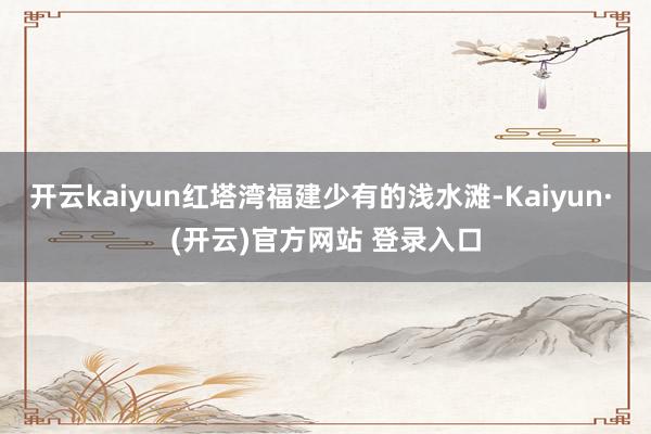 开云kaiyun红塔湾福建少有的浅水滩-Kaiyun· (开云)官方网站 登录入口