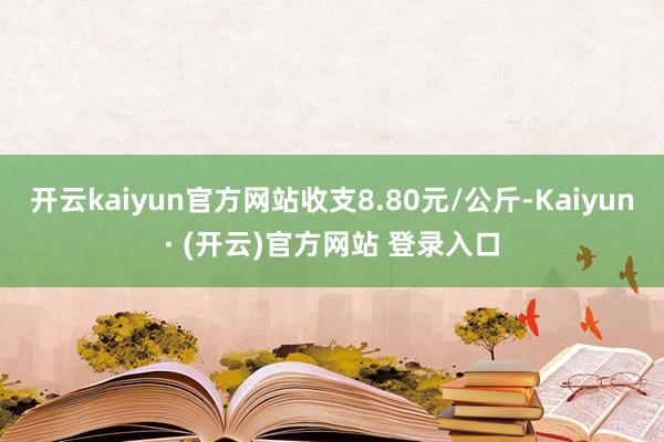 开云kaiyun官方网站收支8.80元/公斤-Kaiyun· (开云)官方网站 登录入口