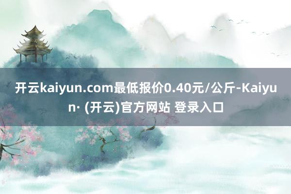 开云kaiyun.com最低报价0.40元/公斤-Kaiyun· (开云)官方网站 登录入口