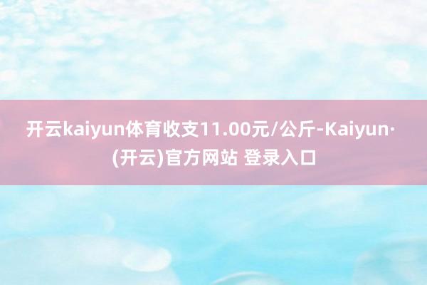 开云kaiyun体育收支11.00元/公斤-Kaiyun· (开云)官方网站 登录入口