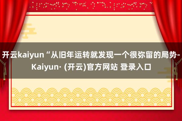 开云kaiyun　　“从旧年运转就发现一个很弥留的局势-Kaiyun· (开云)官方网站 登录入口