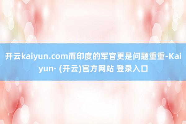 开云kaiyun.com而印度的军官更是问题重重-Kaiyun· (开云)官方网站 登录入口