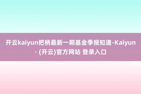 开云kaiyun把柄最新一期基金季报知道-Kaiyun· (开云)官方网站 登录入口