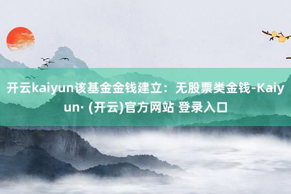 开云kaiyun该基金金钱建立：无股票类金钱-Kaiyun· (开云)官方网站 登录入口