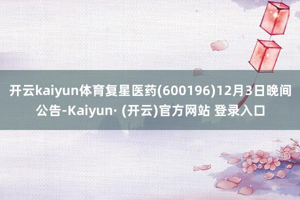 开云kaiyun体育复星医药(600196)12月3日晚间公告-Kaiyun· (开云)官方网站 登录入口