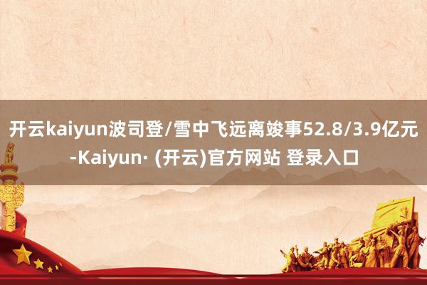 开云kaiyun波司登/雪中飞远离竣事52.8/3.9亿元-Kaiyun· (开云)官方网站 登录入口