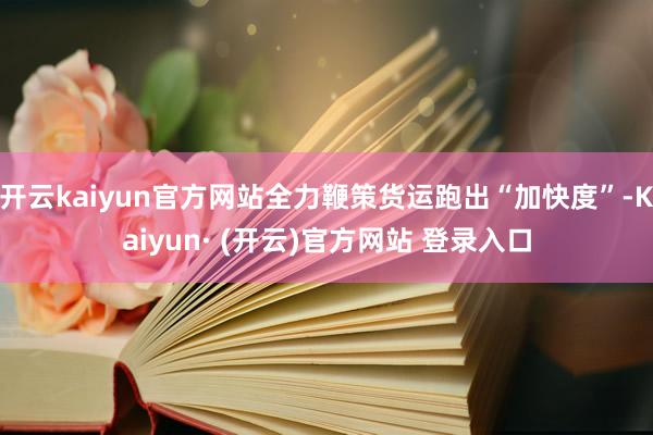 开云kaiyun官方网站全力鞭策货运跑出“加快度”-Kaiyun· (开云)官方网站 登录入口