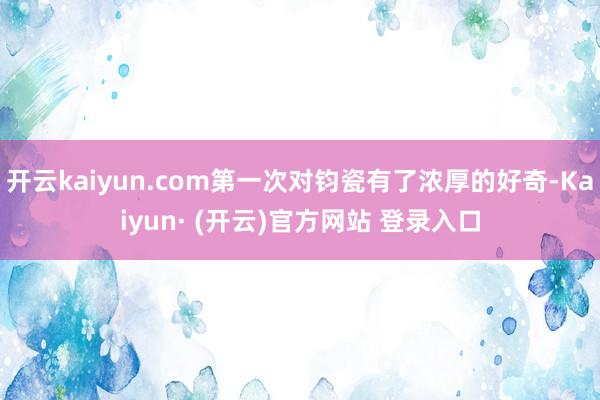 开云kaiyun.com第一次对钧瓷有了浓厚的好奇-Kaiyun· (开云)官方网站 登录入口