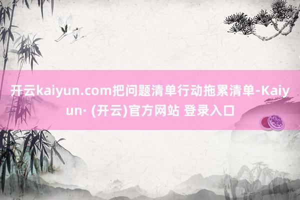 开云kaiyun.com把问题清单行动拖累清单-Kaiyun· (开云)官方网站 登录入口