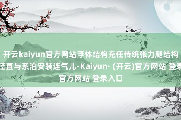 开云kaiyun官方网站浮体结构充任传统张力腿结构作用径直与系泊安装连气儿-Kaiyun· (开云)官方网站 登录入口