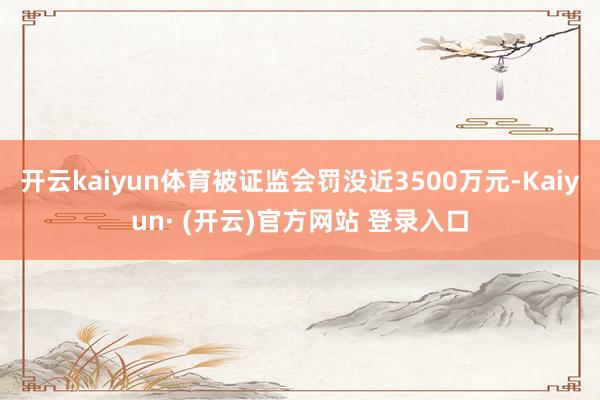 开云kaiyun体育被证监会罚没近3500万元-Kaiyun· (开云)官方网站 登录入口