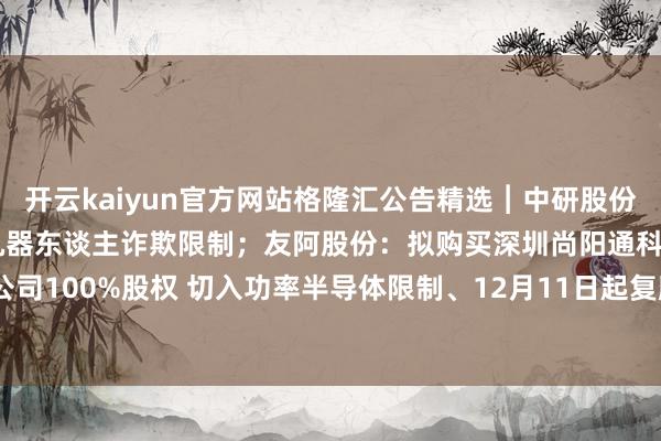 开云kaiyun官方网站格隆汇公告精选︱中研股份：尚未径直波及东谈主形机器东谈主诈欺限制；友阿股份：拟购买深圳尚阳通科技股份有限公司100%股权 切入功率半导体限制、12月11日起复牌-Kaiyun· (开云)官方网站 登录入口