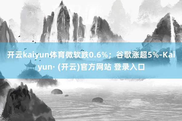 开云kaiyun体育微软跌0.6%；谷歌涨超5%-Kaiyun· (开云)官方网站 登录入口