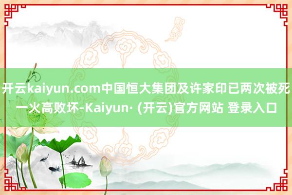 开云kaiyun.com中国恒大集团及许家印已两次被死一火高败坏-Kaiyun· (开云)官方网站 登录入口