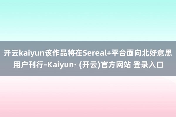 开云kaiyun该作品将在Sereal+平台面向北好意思用户刊行-Kaiyun· (开云)官方网站 登录入口