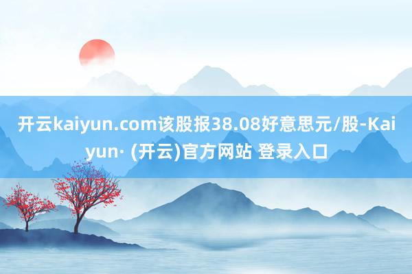 开云kaiyun.com该股报38.08好意思元/股-Kaiyun· (开云)官方网站 登录入口