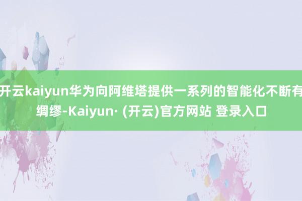 开云kaiyun华为向阿维塔提供一系列的智能化不断有绸缪-Kaiyun· (开云)官方网站 登录入口