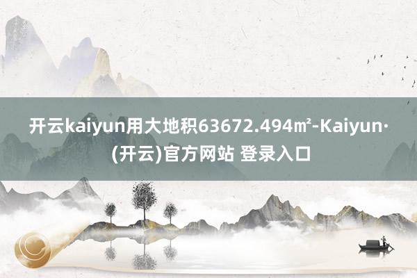 开云kaiyun用大地积63672.494㎡-Kaiyun· (开云)官方网站 登录入口