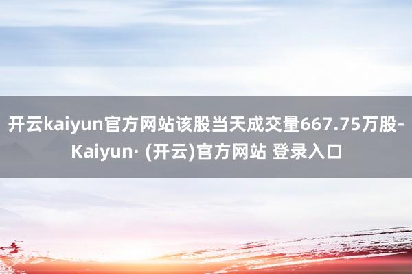 开云kaiyun官方网站该股当天成交量667.75万股-Kaiyun· (开云)官方网站 登录入口