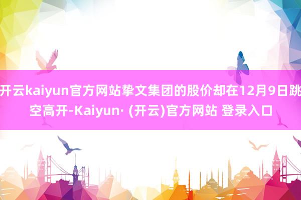 开云kaiyun官方网站挚文集团的股价却在12月9日跳空高开-Kaiyun· (开云)官方网站 登录入口