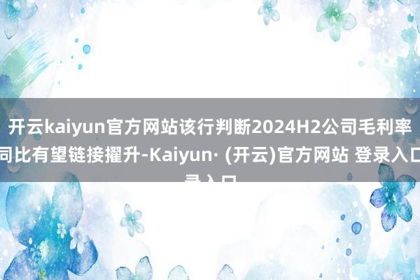 开云kaiyun官方网站该行判断2024H2公司毛利率同比有望链接擢升-Kaiyun· (开云)官方网站 登录入口