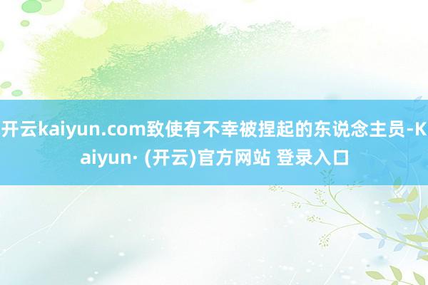 开云kaiyun.com致使有不幸被捏起的东说念主员-Kaiyun· (开云)官方网站 登录入口