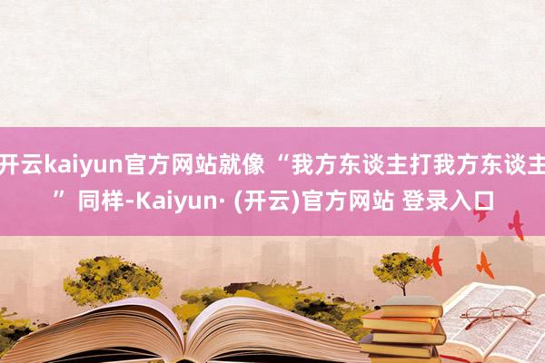 开云kaiyun官方网站就像 “我方东谈主打我方东谈主” 同样-Kaiyun· (开云)官方网站 登录入口