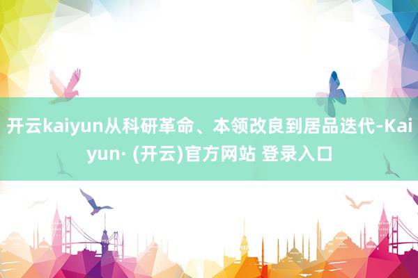 开云kaiyun从科研革命、本领改良到居品迭代-Kaiyun· (开云)官方网站 登录入口