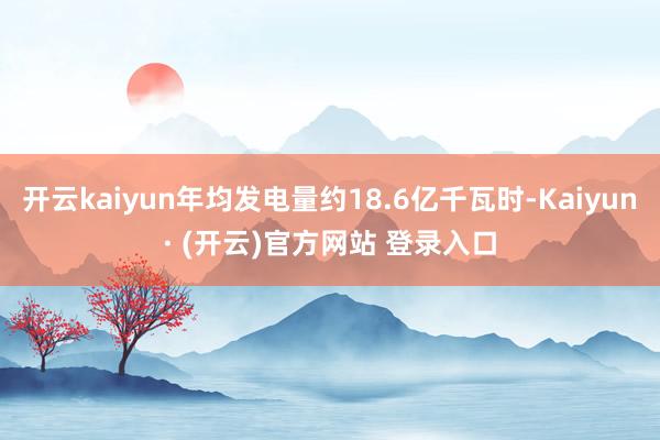 开云kaiyun年均发电量约18.6亿千瓦时-Kaiyun· (开云)官方网站 登录入口