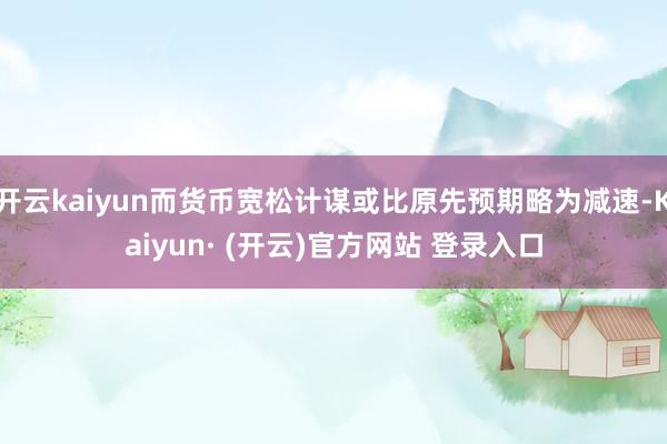 开云kaiyun而货币宽松计谋或比原先预期略为减速-Kaiyun· (开云)官方网站 登录入口