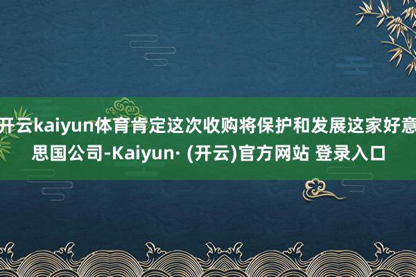 开云kaiyun体育肯定这次收购将保护和发展这家好意思国公司-Kaiyun· (开云)官方网站 登录入口