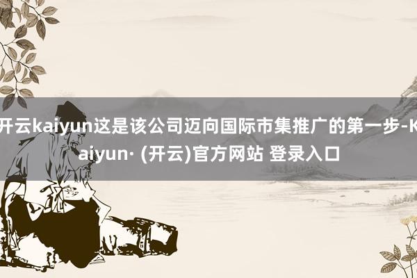 开云kaiyun这是该公司迈向国际市集推广的第一步-Kaiyun· (开云)官方网站 登录入口