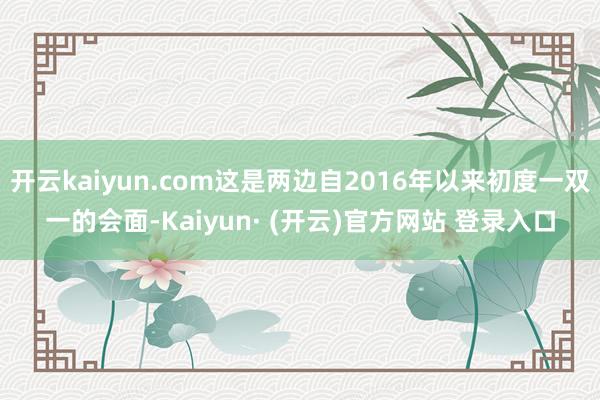 开云kaiyun.com这是两边自2016年以来初度一双一的会面-Kaiyun· (开云)官方网站 登录入口