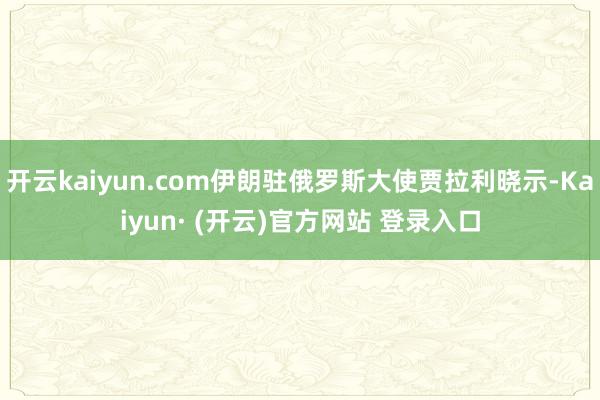 开云kaiyun.com伊朗驻俄罗斯大使贾拉利晓示-Kaiyun· (开云)官方网站 登录入口